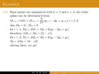Example
Sol. Since points are equispaced with h = 1 and n = 3, the cubic
spline can be determined from
Mi−1 + 4Mi + Mi+1 =
6
h2
(yi−1 − 2yi + yi+1), i = 1, 2
also M0 = 0 , M3 = 0
∴ for i = 1, M0 + 4M1 + M2 = 6(y0 − 2y1 + y2)
therefore, 4M1 + M2 = 12; —(1)
for i = 2, M1 + 4M2 + M3 = 6(y1 − 2y2 + y3)
M1 + 4M2 = 18 —(2)
solving these, we get
Dr. N. B. Vyas Numerical Methods - Interpolation Unequal Intervals
 
