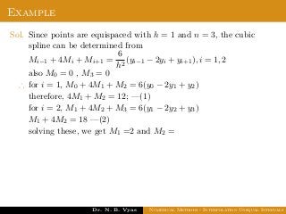 Example
Sol. Since points are equispaced with h = 1 and n = 3, the cubic
spline can be determined from
Mi−1 + 4Mi + Mi+1 =
6
h2
(yi−1 − 2yi + yi+1), i = 1, 2
also M0 = 0 , M3 = 0
∴ for i = 1, M0 + 4M1 + M2 = 6(y0 − 2y1 + y2)
therefore, 4M1 + M2 = 12; —(1)
for i = 2, M1 + 4M2 + M3 = 6(y1 − 2y2 + y3)
M1 + 4M2 = 18 —(2)
solving these, we get M1 =2 and M2 =
Dr. N. B. Vyas Numerical Methods - Interpolation Unequal Intervals
 