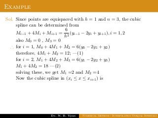 Example
Sol. Since points are equispaced with h = 1 and n = 3, the cubic
spline can be determined from
Mi−1 + 4Mi + Mi+1 =
6
h2
(yi−1 − 2yi + yi+1), i = 1, 2
also M0 = 0 , M3 = 0
∴ for i = 1, M0 + 4M1 + M2 = 6(y0 − 2y1 + y2)
therefore, 4M1 + M2 = 12; —(1)
for i = 2, M1 + 4M2 + M3 = 6(y1 − 2y2 + y3)
M1 + 4M2 = 18 —(2)
solving these, we get M1 =2 and M2 =4
Now the cubic spline in (xi ≤ x ≤ xi+1) is
Dr. N. B. Vyas Numerical Methods - Interpolation Unequal Intervals
 