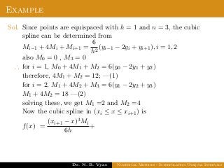 Example
Sol. Since points are equispaced with h = 1 and n = 3, the cubic
spline can be determined from
Mi−1 + 4Mi + Mi+1 =
6
h2
(yi−1 − 2yi + yi+1), i = 1, 2
also M0 = 0 , M3 = 0
∴ for i = 1, M0 + 4M1 + M2 = 6(y0 − 2y1 + y2)
therefore, 4M1 + M2 = 12; —(1)
for i = 2, M1 + 4M2 + M3 = 6(y1 − 2y2 + y3)
M1 + 4M2 = 18 —(2)
solving these, we get M1 =2 and M2 =4
Now the cubic spline in (xi ≤ x ≤ xi+1) is
f(x) =
(xi+1 − x)3Mi
6h
+
Dr. N. B. Vyas Numerical Methods - Interpolation Unequal Intervals
 