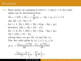 Example
Sol. Since points are equispaced with h = 1 and n = 3, the cubic
spline can be determined from
Mi−1 + 4Mi + Mi+1 =
6
h2
(yi−1 − 2yi + yi+1), i = 1, 2
also M0 = 0 , M3 = 0
∴ for i = 1, M0 + 4M1 + M2 = 6(y0 − 2y1 + y2)
therefore, 4M1 + M2 = 12; —(1)
for i = 2, M1 + 4M2 + M3 = 6(y1 − 2y2 + y3)
M1 + 4M2 = 18 —(2)
solving these, we get M1 =2 and M2 =4
Now the cubic spline in (xi ≤ x ≤ xi+1) is
f(x) =
(xi+1 − x)3Mi
6h
+
(x − xi)3Mi+1
6h
+
(xi+1 − x)
h
yi −
h2
6
Mi +
Dr. N. B. Vyas Numerical Methods - Interpolation Unequal Intervals
 