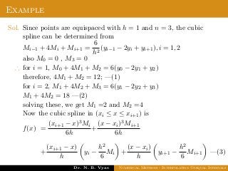 Example
Sol. Since points are equispaced with h = 1 and n = 3, the cubic
spline can be determined from
Mi−1 + 4Mi + Mi+1 =
6
h2
(yi−1 − 2yi + yi+1), i = 1, 2
also M0 = 0 , M3 = 0
∴ for i = 1, M0 + 4M1 + M2 = 6(y0 − 2y1 + y2)
therefore, 4M1 + M2 = 12; —(1)
for i = 2, M1 + 4M2 + M3 = 6(y1 − 2y2 + y3)
M1 + 4M2 = 18 —(2)
solving these, we get M1 =2 and M2 =4
Now the cubic spline in (xi ≤ x ≤ xi+1) is
f(x) =
(xi+1 − x)3Mi
6h
+
(x − xi)3Mi+1
6h
+
(xi+1 − x)
h
yi −
h2
6
Mi +
(x − xi)
h
yi+1 −
h2
6
Mi+1 —(3)
Dr. N. B. Vyas Numerical Methods - Interpolation Unequal Intervals
 