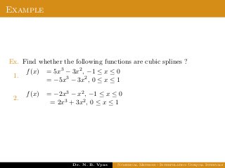 Example
Ex. Find whether the following functions are cubic splines ?
1.
f(x) = 5x3 − 3x2, −1 ≤ x ≤ 0
= −5x3 − 3x2, 0 ≤ x ≤ 1
2.
f(x) = −2x3 − x2, −1 ≤ x ≤ 0
= 2x3 + 3x2, 0 ≤ x ≤ 1
Dr. N. B. Vyas Numerical Methods - Interpolation Unequal Intervals
 