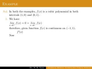 Example
Sol. In both the examples, f(x) is a cubic polynomial in both
intervals (1, 0) and (0, 1).
1. We have
lim
x→0+
f(x) = 0 = lim
x→0−
f(x)
therefore, given function f(x) is continuous on (−1, 1).
Now
f (x)
Dr. N. B. Vyas Numerical Methods - Interpolation Unequal Intervals
 