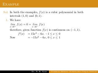 Example
Sol. In both the examples, f(x) is a cubic polynomial in both
intervals (1, 0) and (0, 1).
1. We have
lim
x→0+
f(x) = 0 = lim
x→0−
f(x)
therefore, given function f(x) is continuous on (−1, 1).
Now
f (x) = 15x2 − 6x, −1 ≤ x ≤ 0
= −15x2 − 6x, 0 ≤ x ≤ 1
Dr. N. B. Vyas Numerical Methods - Interpolation Unequal Intervals
 