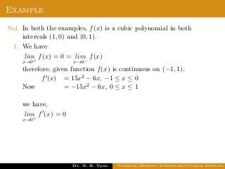 Example
Sol. In both the examples, f(x) is a cubic polynomial in both
intervals (1, 0) and (0, 1).
1. We have
lim
x→0+
f(x) = 0 = lim
x→0−
f(x)
therefore, given function f(x) is continuous on (−1, 1).
Now
f (x) = 15x2 − 6x, −1 ≤ x ≤ 0
= −15x2 − 6x, 0 ≤ x ≤ 1
we have,
lim
x→0+
f (x) = 0
Dr. N. B. Vyas Numerical Methods - Interpolation Unequal Intervals
 