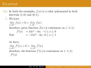 Example
Sol. In both the examples, f(x) is a cubic polynomial in both
intervals (1, 0) and (0, 1).
1. We have
lim
x→0+
f(x) = 0 = lim
x→0−
f(x)
therefore, given function f(x) is continuous on (−1, 1).
Now
f (x) = 15x2 − 6x, −1 ≤ x ≤ 0
= −15x2 − 6x, 0 ≤ x ≤ 1
we have,
lim
x→0+
f (x) = 0 = lim
x→0−
f (x)
therefore, the function f (x) is continuous on (−1, 1).
f (x)
Dr. N. B. Vyas Numerical Methods - Interpolation Unequal Intervals
 