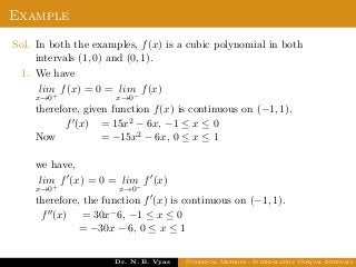 Example
Sol. In both the examples, f(x) is a cubic polynomial in both
intervals (1, 0) and (0, 1).
1. We have
lim
x→0+
f(x) = 0 = lim
x→0−
f(x)
therefore, given function f(x) is continuous on (−1, 1).
Now
f (x) = 15x2 − 6x, −1 ≤ x ≤ 0
= −15x2 − 6x, 0 ≤ x ≤ 1
we have,
lim
x→0+
f (x) = 0 = lim
x→0−
f (x)
therefore, the function f (x) is continuous on (−1, 1).
f (x) = 30x−6, −1 ≤ x ≤ 0
= −30x − 6, 0 ≤ x ≤ 1
Dr. N. B. Vyas Numerical Methods - Interpolation Unequal Intervals
 