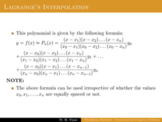 Lagrange’s Interpolation
This polynomial is given by the following formula:
y = f(x) ≈ Pn(x) =
(x − x1)(x − x2) . . . (x − xn)
(x0 − x1)(x0 − x2) . . . (x0 − xn)
y0
+
(x − x0)(x − x2) . . . (x − xn)
(x1 − x0)(x1 − x2) . . . (x1 − xn)
y1 + . . .
+
(x − x0)(x − x1) . . . (x − xn−1)
(xn − x0)(xn − x1) . . . (xn − xn−1)
yn
NOTE:
The above formula can be used irrespective of whether the values
x0, x1, . . . , xn are equally spaced or not.
Dr. N. B. Vyas Numerical Methods - Interpolation Unequal Intervals
 