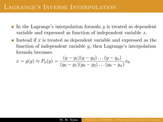 Lagrange’s Inverse Interpolation
In the Lagrange’s interpolation formula y is treated as dependent
variable and expressed as function of independent variable x.
Instead if x is treated as dependent variable and expressed as the
function of independent variable y, then Lagrange’s interpolation
formula becomes
x = g(y) ≈ Pn(y) =
(y − y1)(y − y2) . . . (y − yn)
(y0 − y1)(y0 − y2) . . . (y0 − yn)
x0
Dr. N. B. Vyas Numerical Methods - Interpolation Unequal Intervals
 