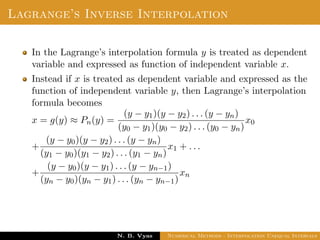 Lagrange’s Inverse Interpolation
In the Lagrange’s interpolation formula y is treated as dependent
variable and expressed as function of independent variable x.
Instead if x is treated as dependent variable and expressed as the
function of independent variable y, then Lagrange’s interpolation
formula becomes
x = g(y) ≈ Pn(y) =
(y − y1)(y − y2) . . . (y − yn)
(y0 − y1)(y0 − y2) . . . (y0 − yn)
x0
+
(y − y0)(y − y2) . . . (y − yn)
(y1 − y0)(y1 − y2) . . . (y1 − yn)
x1 + . . .
+
(y − y0)(y − y1) . . . (y − yn−1)
(yn − y0)(yn − y1) . . . (yn − yn−1)
xn
Dr. N. B. Vyas Numerical Methods - Interpolation Unequal Intervals
 