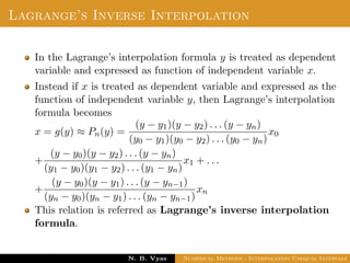 Lagrange’s Inverse Interpolation
In the Lagrange’s interpolation formula y is treated as dependent
variable and expressed as function of independent variable x.
Instead if x is treated as dependent variable and expressed as the
function of independent variable y, then Lagrange’s interpolation
formula becomes
x = g(y) ≈ Pn(y) =
(y − y1)(y − y2) . . . (y − yn)
(y0 − y1)(y0 − y2) . . . (y0 − yn)
x0
+
(y − y0)(y − y2) . . . (y − yn)
(y1 − y0)(y1 − y2) . . . (y1 − yn)
x1 + . . .
+
(y − y0)(y − y1) . . . (y − yn−1)
(yn − y0)(yn − y1) . . . (yn − yn−1)
xn
This relation is referred as Lagrange’s inverse interpolation
formula.
Dr. N. B. Vyas Numerical Methods - Interpolation Unequal Intervals
 