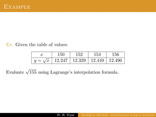 Example
Ex. Given the table of values:
x 150 152 154 156
y =
√
x 12.247 12.329 12.410 12.490
Evaluate
√
155 using Lagrange’s interpolation formula.
Dr. N. B. Vyas Numerical Methods - Interpolation Unequal Intervals
 