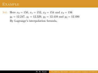 Example
Sol.: Here x0 = 150, x1 = 152, x2 = 154 and x3 = 156
y0 = 12.247, y1 = 12.329, y2 = 12.410 and y3 = 12.490
By Lagrange’s interpolation formula,
Dr. N. B. Vyas Numerical Methods - Interpolation Unequal Intervals
 