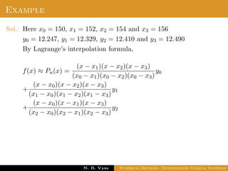 Example
Sol.: Here x0 = 150, x1 = 152, x2 = 154 and x3 = 156
y0 = 12.247, y1 = 12.329, y2 = 12.410 and y3 = 12.490
By Lagrange’s interpolation formula,
f(x) ≈ Pn(x) =
(x − x1)(x − x2)(x − x3)
(x0 − x1)(x0 − x2)(x0 − x3)
y0
+
(x − x0)(x − x2)(x − x3)
(x1 − x0)(x1 − x2)(x1 − x3)
y1
+
(x − x0)(x − x1)(x − x3)
(x2 − x0)(x2 − x1)(x2 − x3)
y2
Dr. N. B. Vyas Numerical Methods - Interpolation Unequal Intervals
 