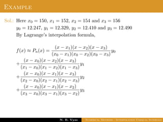 Example
Sol.: Here x0 = 150, x1 = 152, x2 = 154 and x3 = 156
y0 = 12.247, y1 = 12.329, y2 = 12.410 and y3 = 12.490
By Lagrange’s interpolation formula,
f(x) ≈ Pn(x) =
(x − x1)(x − x2)(x − x3)
(x0 − x1)(x0 − x2)(x0 − x3)
y0
+
(x − x0)(x − x2)(x − x3)
(x1 − x0)(x1 − x2)(x1 − x3)
y1
+
(x − x0)(x − x1)(x − x3)
(x2 − x0)(x2 − x1)(x2 − x3)
y2
+
(x − x0)(x − x1)(x − x2)
(x3 − x0)(x3 − x1)(x3 − x2)
y3
Dr. N. B. Vyas Numerical Methods - Interpolation Unequal Intervals
 