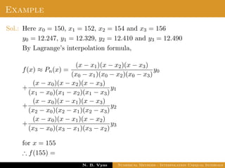 Example
Sol.: Here x0 = 150, x1 = 152, x2 = 154 and x3 = 156
y0 = 12.247, y1 = 12.329, y2 = 12.410 and y3 = 12.490
By Lagrange’s interpolation formula,
f(x) ≈ Pn(x) =
(x − x1)(x − x2)(x − x3)
(x0 − x1)(x0 − x2)(x0 − x3)
y0
+
(x − x0)(x − x2)(x − x3)
(x1 − x0)(x1 − x2)(x1 − x3)
y1
+
(x − x0)(x − x1)(x − x3)
(x2 − x0)(x2 − x1)(x2 − x3)
y2
+
(x − x0)(x − x1)(x − x2)
(x3 − x0)(x3 − x1)(x3 − x2)
y3
for x = 155
∴ f(155) =
Dr. N. B. Vyas Numerical Methods - Interpolation Unequal Intervals
 