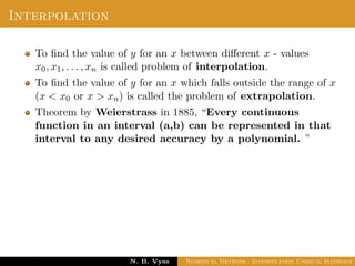 Interpolation
To ﬁnd the value of y for an x between diﬀerent x - values
x0, x1, . . . , xn is called problem of interpolation.
To ﬁnd the value of y for an x which falls outside the range of x
(x < x0 or x > xn) is called the problem of extrapolation.
Theorem by Weierstrass in 1885, “Every continuous
function in an interval (a,b) can be represented in that
interval to any desired accuracy by a polynomial. ”
Dr. N. B. Vyas Numerical Methods - Interpolation Unequal Intervals
 