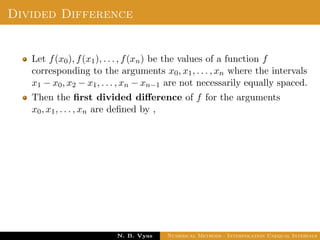 Example
Sol.: Let us evaluate y = 3x2 + x + 1 for x = 1, x = 2 and x = 3
These values are x0 = 1, x1 = 2 and x2 = 3 and
y0 = 5, y1 = 15 and y2 = 31
By Lagrange’s interpolation formula,
y =
(x − x1)(x − x2)
(x0 − x1)(x0 − x2)
y0 +
(x − x0)(x − x2)
(x1 − x0)(x1 − x2)
y1
Dr. N. B. Vyas Numerical Methods - Interpolation Unequal Intervals
 