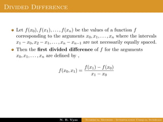 Example
Sol.: Let us evaluate y = 3x2 + x + 1 for x = 1, x = 2 and x = 3
These values are x0 = 1, x1 = 2 and x2 = 3 and
y0 = 5, y1 = 15 and y2 = 31
By Lagrange’s interpolation formula,
y =
(x − x1)(x − x2)
(x0 − x1)(x0 − x2)
y0 +
(x − x0)(x − x2)
(x1 − x0)(x1 − x2)
y1
+
(x − x0)(x − x1)
(x2 − x0)(x2 − x1)
y2
Dr. N. B. Vyas Numerical Methods - Interpolation Unequal Intervals
 