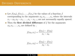 Example
Sol.: Let us evaluate y = 3x2 + x + 1 for x = 1, x = 2 and x = 3
These values are x0 = 1, x1 = 2 and x2 = 3 and
y0 = 5, y1 = 15 and y2 = 31
By Lagrange’s interpolation formula,
y =
(x − x1)(x − x2)
(x0 − x1)(x0 − x2)
y0 +
(x − x0)(x − x2)
(x1 − x0)(x1 − x2)
y1
+
(x − x0)(x − x1)
(x2 − x0)(x2 − x1)
y2
substituting above values, we get
y = 2.5(x − 2)(x − 3) − 15(x − 1)(x − 3) + 15.5(x − 1)(x − 2)
Dr. N. B. Vyas Numerical Methods - Interpolation Unequal Intervals
 