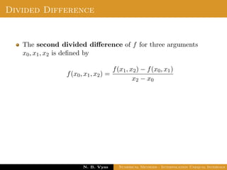 Example
Sol.: Let us evaluate y = 3x2 + x + 1 for x = 1, x = 2 and x = 3
These values are x0 = 1, x1 = 2 and x2 = 3 and
y0 = 5, y1 = 15 and y2 = 31
By Lagrange’s interpolation formula,
y =
(x − x1)(x − x2)
(x0 − x1)(x0 − x2)
y0 +
(x − x0)(x − x2)
(x1 − x0)(x1 − x2)
y1
+
(x − x0)(x − x1)
(x2 − x0)(x2 − x1)
y2
substituting above values, we get
y = 2.5(x − 2)(x − 3) − 15(x − 1)(x − 3) + 15.5(x − 1)(x − 2)
Dr. N. B. Vyas Numerical Methods - Interpolation Unequal Intervals
 