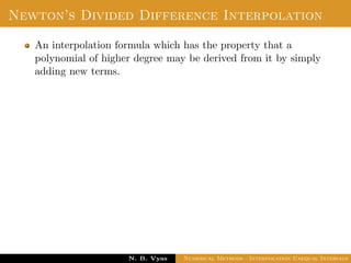 Error in Interpolation
Error in Interpolation:
We assume that f(x) has continuous derivatives of order upto
n + 1 for all x ∈ (a, b). Since, f(x) is approximated by Pn(x), the
results contains errors. We deﬁne the error of interpolation or
truncation error as
E(f, x) = f(x) − Pn(x) =
(x − x0)(x − x1) . . . (x − xn)
(n + 1)!
f(n+1)(ξ)
where min(x0, x1, . . . , xn, x) < ξ < min(x0, x1, . . . , xn, x)
since, ξ is an unknown, it is diﬃcult to ﬁnd the value of error.
However, we can ﬁnd a bound of the error. The bound of the
error is obtained as
Dr. N. B. Vyas Numerical Methods - Interpolation Unequal Intervals
 