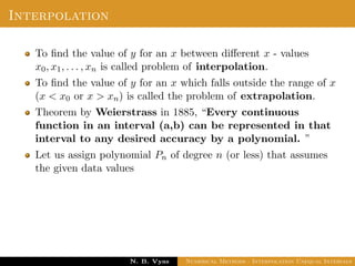 Interpolation
To ﬁnd the value of y for an x between diﬀerent x - values
x0, x1, . . . , xn is called problem of interpolation.
To ﬁnd the value of y for an x which falls outside the range of x
(x < x0 or x > xn) is called the problem of extrapolation.
Theorem by Weierstrass in 1885, “Every continuous
function in an interval (a,b) can be represented in that
interval to any desired accuracy by a polynomial. ”
Let us assign polynomial Pn of degree n (or less) that assumes
the given data values
Dr. N. B. Vyas Numerical Methods - Interpolation Unequal Intervals
 