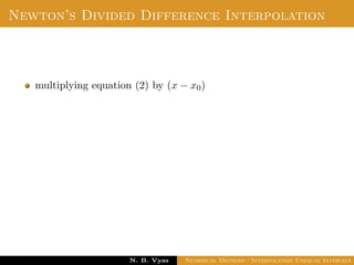 Divided Difference
Let f(x0), f(x1), . . . , f(xn) be the values of a function f
corresponding to the arguments x0, x1, . . . , xn where the intervals
x1 − x0, x2 − x1, . . . , xn − xn−1 are not necessarily equally spaced.
Then the ﬁrst divided diﬀerence of f for the arguments
x0, x1, . . . , xn are deﬁned by ,
f(x0, x1) =
f(x1) − f(x0)
x1 − x0
Dr. N. B. Vyas Numerical Methods - Interpolation Unequal Intervals
 