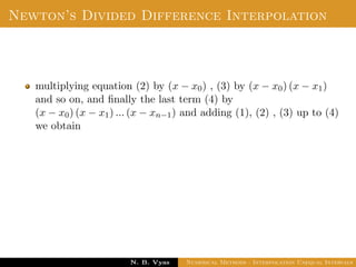 Divided Difference
The second divided diﬀerence of f for three arguments
x0, x1, x2 is deﬁned by
f(x0, x1, x2) =
f(x1, x2) − f(x0, x1)
x2 − x0
and similarly the divided diﬀerence of order n is deﬁned by
f(x0, x1, . . . , xn) =
f(x1, x2, . . . , xn) − f(x0, x1, . . . , xn−1)
xn − x0
Dr. N. B. Vyas Numerical Methods - Interpolation Unequal Intervals
 