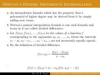 Newton’s Divided Difference Interpolation
An interpolation formula which has the property that a
polynomial of higher degree may be derived from it by simply
adding new terms.
Newton’s general interpolation formula is one such formula and
terms in it are called divided diﬀerences.
Let f(x0), f(x1), . . . , f(xn) be the values of a function f
corresponding to the arguments x0, x1, . . . , xn where the intervals
x1 − x0, x2 − x1, . . . , xn − xn−1 are not necessarily equally spaced.
By the deﬁnition of divided diﬀerence,
f(x, x0) =
f(x) − f(x0)
x − x0
∴
f(x) = f(x0) + (x − x0)f(x, x0) − −(1)
Dr. N. B. Vyas Numerical Methods - Interpolation Unequal Intervals
 