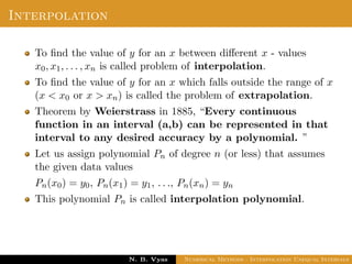 Interpolation
To ﬁnd the value of y for an x between diﬀerent x - values
x0, x1, . . . , xn is called problem of interpolation.
To ﬁnd the value of y for an x which falls outside the range of x
(x < x0 or x > xn) is called the problem of extrapolation.
Theorem by Weierstrass in 1885, “Every continuous
function in an interval (a,b) can be represented in that
interval to any desired accuracy by a polynomial. ”
Let us assign polynomial Pn of degree n (or less) that assumes
the given data values
Pn(x0) = y0, Pn(x1) = y1, . . ., Pn(xn) = yn
This polynomial Pn is called interpolation polynomial.
Dr. N. B. Vyas Numerical Methods - Interpolation Unequal Intervals
 