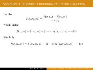 Newton’s Divided Difference Interpolation
Further
f(x, x0, x1) =
f(x, x0) − f(x0, x1)
x − x1
which yields
f(x, x0) = f(x0, x1) + (x − x1)f(x, x0, x1) − −(2)
Similarly
f(x, x0, x1) = f(x0, x1, x2) + (x − x2)f(x, x0, x1, x2) − −(3)
Dr. N. B. Vyas Numerical Methods - Interpolation Unequal Intervals
 