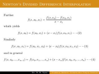 Newton’s Divided Difference Interpolation
Further
f(x, x0, x1) =
f(x, x0) − f(x0, x1)
x − x1
which yields
f(x, x0) = f(x0, x1) + (x − x1)f(x, x0, x1) − −(2)
Similarly
f(x, x0, x1) = f(x0, x1, x2) + (x − x2)f(x, x0, x1, x2) − −(3)
and in general
f(x, x0, ..., xn−1) = f(x0, x1, ..., xn) + (x − xn)f(x, x0, x1, ..., xn) − −(4)
Dr. N. B. Vyas Numerical Methods - Interpolation Unequal Intervals
 