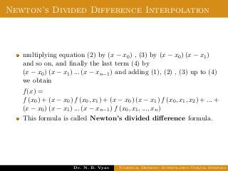 Newton’s Divided Difference Interpolation
multiplying equation (2) by (x − x0) , (3) by (x − x0) (x − x1)
and so on, and ﬁnally the last term (4) by
(x − x0) (x − x1) ... (x − xn−1) and adding (1), (2) , (3) up to (4)
we obtain
f(x) =
f (x0) + (x − x0) f (x0, x1) + (x − x0) (x − x1) f (x0, x1, x2) + ... +
(x − x0) (x − x1) ... (x − xn−1) f (x0, x1, ..., xn)
This formula is called Newton’s divided diﬀerence formula.
Dr. N. B. Vyas Numerical Methods - Interpolation Unequal Intervals
 