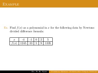 Example
Ex. Find f(x) as a polynomial in x for the following data by Newtons
divided diﬀerence formula:
x -4 -1 0 2 5
f(x) 1245 33 5 9 1335
Dr. N. B. Vyas Numerical Methods - Interpolation Unequal Intervals
 