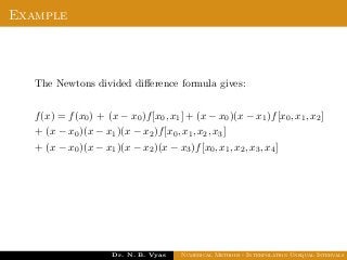 Example
The Newtons divided diﬀerence formula gives:
f(x) = f(x0) + (x − x0)f[x0, x1] + (x − x0)(x − x1)f[x0, x1, x2]
+ (x − x0)(x − x1)(x − x2)f[x0, x1, x2, x3]
+ (x − x0)(x − x1)(x − x2)(x − x3)f[x0, x1, x2, x3, x4]
Dr. N. B. Vyas Numerical Methods - Interpolation Unequal Intervals
 