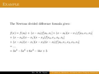 Example
The Newtons divided diﬀerence formula gives:
f(x) = f(x0) + (x − x0)f[x0, x1] + (x − x0)(x − x1)f[x0, x1, x2]
+ (x − x0)(x − x1)(x − x2)f[x0, x1, x2, x3]
+ (x − x0)(x − x1)(x − x2)(x − x3)f[x0, x1, x2, x3, x4]
= ...
= 3x4 − 5x3 + 6x2 − 14x + 5
Dr. N. B. Vyas Numerical Methods - Interpolation Unequal Intervals
 