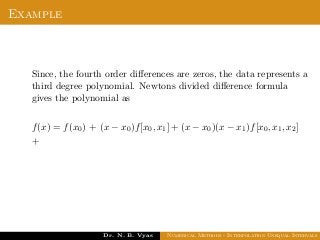 Example
Since, the fourth order diﬀerences are zeros, the data represents a
third degree polynomial. Newtons divided diﬀerence formula
gives the polynomial as
f(x) = f(x0) + (x − x0)f[x0, x1] + (x − x0)(x − x1)f[x0, x1, x2]
+
Dr. N. B. Vyas Numerical Methods - Interpolation Unequal Intervals
 