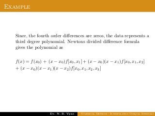 Example
Since, the fourth order diﬀerences are zeros, the data represents a
third degree polynomial. Newtons divided diﬀerence formula
gives the polynomial as
f(x) = f(x0) + (x − x0)f[x0, x1] + (x − x0)(x − x1)f[x0, x1, x2]
+ (x − x0)(x − x1)(x − x2)f[x0, x1, x2, x3]
Dr. N. B. Vyas Numerical Methods - Interpolation Unequal Intervals
 