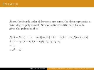 Example
Since, the fourth order diﬀerences are zeros, the data represents a
third degree polynomial. Newtons divided diﬀerence formula
gives the polynomial as
f(x) = f(x0) + (x − x0)f[x0, x1] + (x − x0)(x − x1)f[x0, x1, x2]
+ (x − x0)(x − x1)(x − x2)f[x0, x1, x2, x3]
= ...
= x3 + 17
Dr. N. B. Vyas Numerical Methods - Interpolation Unequal Intervals
 