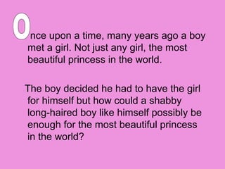 nce upon a time, many years ago a boy
met a girl. Not just any girl, the most
beautiful princess in the world.

The boy decided he had to have the girl
for himself but how could a shabby
long-haired boy like himself possibly be
enough for the most beautiful princess
in the world?
 