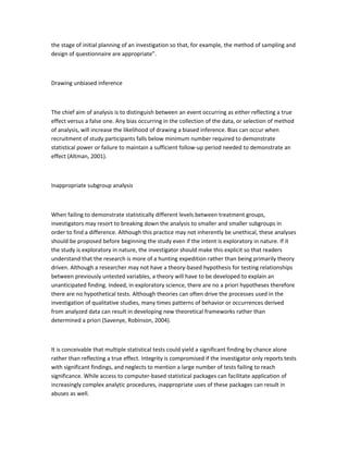 the stage of initial planning of an investigation so that, for example, the method of sampling and
design of questionnaire are appropriate”.
Drawing unbiased inference
The chief aim of analysis is to distinguish between an event occurring as either reflecting a true
effect versus a false one. Any bias occurring in the collection of the data, or selection of method
of analysis, will increase the likelihood of drawing a biased inference. Bias can occur when
recruitment of study participants falls below minimum number required to demonstrate
statistical power or failure to maintain a sufficient follow-up period needed to demonstrate an
effect (Altman, 2001).
Inappropriate subgroup analysis
When failing to demonstrate statistically different levels between treatment groups,
investigators may resort to breaking down the analysis to smaller and smaller subgroups in
order to find a difference. Although this practice may not inherently be unethical, these analyses
should be proposed before beginning the study even if the intent is exploratory in nature. If it
the study is exploratory in nature, the investigator should make this explicit so that readers
understand that the research is more of a hunting expedition rather than being primarily theory
driven. Although a researcher may not have a theory-based hypothesis for testing relationships
between previously untested variables, a theory will have to be developed to explain an
unanticipated finding. Indeed, in exploratory science, there are no a priori hypotheses therefore
there are no hypothetical tests. Although theories can often drive the processes used in the
investigation of qualitative studies, many times patterns of behavior or occurrences derived
from analyzed data can result in developing new theoretical frameworks rather than
determined a priori (Savenye, Robinson, 2004).
It is conceivable that multiple statistical tests could yield a significant finding by chance alone
rather than reflecting a true effect. Integrity is compromised if the investigator only reports tests
with significant findings, and neglects to mention a large number of tests failing to reach
significance. While access to computer-based statistical packages can facilitate application of
increasingly complex analytic procedures, inappropriate uses of these packages can result in
abuses as well.
 