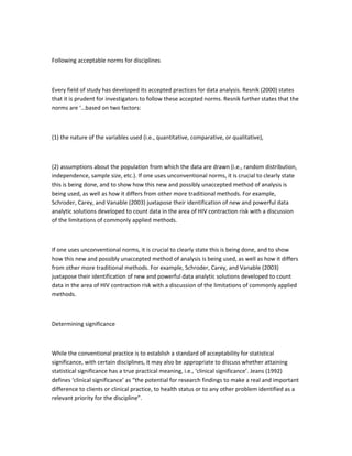 Following acceptable norms for disciplines
Every field of study has developed its accepted practices for data analysis. Resnik (2000) states
that it is prudent for investigators to follow these accepted norms. Resnik further states that the
norms are ‘…based on two factors:
(1) the nature of the variables used (i.e., quantitative, comparative, or qualitative),
(2) assumptions about the population from which the data are drawn (i.e., random distribution,
independence, sample size, etc.). If one uses unconventional norms, it is crucial to clearly state
this is being done, and to show how this new and possibly unaccepted method of analysis is
being used, as well as how it differs from other more traditional methods. For example,
Schroder, Carey, and Vanable (2003) juxtapose their identification of new and powerful data
analytic solutions developed to count data in the area of HIV contraction risk with a discussion
of the limitations of commonly applied methods.
If one uses unconventional norms, it is crucial to clearly state this is being done, and to show
how this new and possibly unaccepted method of analysis is being used, as well as how it differs
from other more traditional methods. For example, Schroder, Carey, and Vanable (2003)
juxtapose their identification of new and powerful data analytic solutions developed to count
data in the area of HIV contraction risk with a discussion of the limitations of commonly applied
methods.
Determining significance
While the conventional practice is to establish a standard of acceptability for statistical
significance, with certain disciplines, it may also be appropriate to discuss whether attaining
statistical significance has a true practical meaning, i.e., ‘clinical significance’. Jeans (1992)
defines ‘clinical significance’ as “the potential for research findings to make a real and important
difference to clients or clinical practice, to health status or to any other problem identified as a
relevant priority for the discipline”.
 