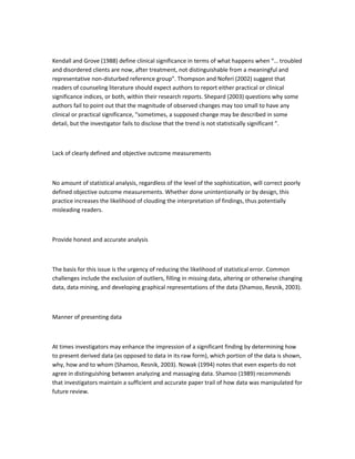 Kendall and Grove (1988) define clinical significance in terms of what happens when “… troubled
and disordered clients are now, after treatment, not distinguishable from a meaningful and
representative non-disturbed reference group”. Thompson and Noferi (2002) suggest that
readers of counseling literature should expect authors to report either practical or clinical
significance indices, or both, within their research reports. Shepard (2003) questions why some
authors fail to point out that the magnitude of observed changes may too small to have any
clinical or practical significance, “sometimes, a supposed change may be described in some
detail, but the investigator fails to disclose that the trend is not statistically significant ”.
Lack of clearly defined and objective outcome measurements
No amount of statistical analysis, regardless of the level of the sophistication, will correct poorly
defined objective outcome measurements. Whether done unintentionally or by design, this
practice increases the likelihood of clouding the interpretation of findings, thus potentially
misleading readers.
Provide honest and accurate analysis
The basis for this issue is the urgency of reducing the likelihood of statistical error. Common
challenges include the exclusion of outliers, filling in missing data, altering or otherwise changing
data, data mining, and developing graphical representations of the data (Shamoo, Resnik, 2003).
Manner of presenting data
At times investigators may enhance the impression of a significant finding by determining how
to present derived data (as opposed to data in its raw form), which portion of the data is shown,
why, how and to whom (Shamoo, Resnik, 2003). Nowak (1994) notes that even experts do not
agree in distinguishing between analyzing and massaging data. Shamoo (1989) recommends
that investigators maintain a sufficient and accurate paper trail of how data was manipulated for
future review.
 