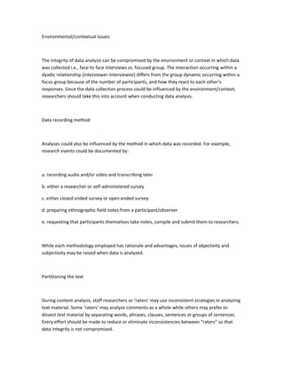 Environmental/contextual issues
The integrity of data analysis can be compromised by the environment or context in which data
was collected i.e., face-to face interviews vs. focused group. The interaction occurring within a
dyadic relationship (interviewer-interviewee) differs from the group dynamic occurring within a
focus group because of the number of participants, and how they react to each other’s
responses. Since the data collection process could be influenced by the environment/context,
researchers should take this into account when conducting data analysis.
Data recording method
Analyses could also be influenced by the method in which data was recorded. For example,
research events could be documented by:
a. recording audio and/or video and transcribing later
b. either a researcher or self-administered survey
c. either closed ended survey or open ended survey
d. preparing ethnographic field notes from a participant/observer
e. requesting that participants themselves take notes, compile and submit them to researchers.
While each methodology employed has rationale and advantages, issues of objectivity and
subjectivity may be raised when data is analyzed.
Partitioning the text
During content analysis, staff researchers or ‘raters’ may use inconsistent strategies in analyzing
text material. Some ‘raters’ may analyze comments as a whole while others may prefer to
dissect text material by separating words, phrases, clauses, sentences or groups of sentences.
Every effort should be made to reduce or eliminate inconsistencies between “raters” so that
data integrity is not compromised.
 