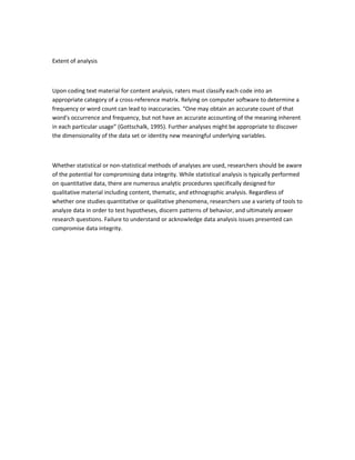 Extent of analysis
Upon coding text material for content analysis, raters must classify each code into an
appropriate category of a cross-reference matrix. Relying on computer software to determine a
frequency or word count can lead to inaccuracies. “One may obtain an accurate count of that
word's occurrence and frequency, but not have an accurate accounting of the meaning inherent
in each particular usage” (Gottschalk, 1995). Further analyses might be appropriate to discover
the dimensionality of the data set or identity new meaningful underlying variables.
Whether statistical or non-statistical methods of analyses are used, researchers should be aware
of the potential for compromising data integrity. While statistical analysis is typically performed
on quantitative data, there are numerous analytic procedures specifically designed for
qualitative material including content, thematic, and ethnographic analysis. Regardless of
whether one studies quantitative or qualitative phenomena, researchers use a variety of tools to
analyze data in order to test hypotheses, discern patterns of behavior, and ultimately answer
research questions. Failure to understand or acknowledge data analysis issues presented can
compromise data integrity.
 