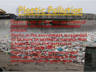 o

o

o

Plastic is one of the few new chemical
materials which pose environmental
problem.
Plastic in the environment is regarded
to be more an aesthetic nuisance than
a hazard, since the material is
biologically quite inert.
Plastic is cheap, it gets discarded
easily, and, its persistence in the
environment can do great harm.

 