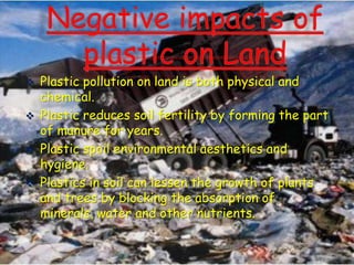 





Plastic pollution on land is both physical and
chemical.
Plastic reduces soil fertility by forming the part
of manure for years.
Plastic spoil environmental aesthetics and
hygiene.
Plastics in soil can lessen the growth of plants
and trees by blocking the absorption of
minerals, water and other nutrients.

 