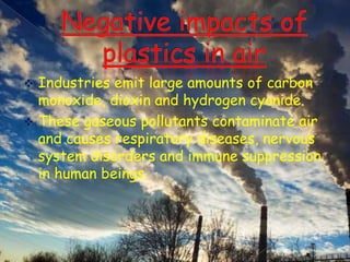 Industries emit large amounts of carbon
monoxide, dioxin and hydrogen cyanide.
 These gaseous pollutants contaminate air
and causes respiratory diseases, nervous
system disorders and immune suppression
in human beings.


 